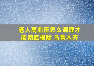 老人高血压怎么调理才能彻底根除 乌鲁木齐